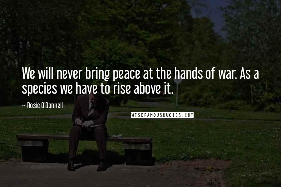 Rosie O'Donnell quotes: We will never bring peace at the hands of war. As a species we have to rise above it.