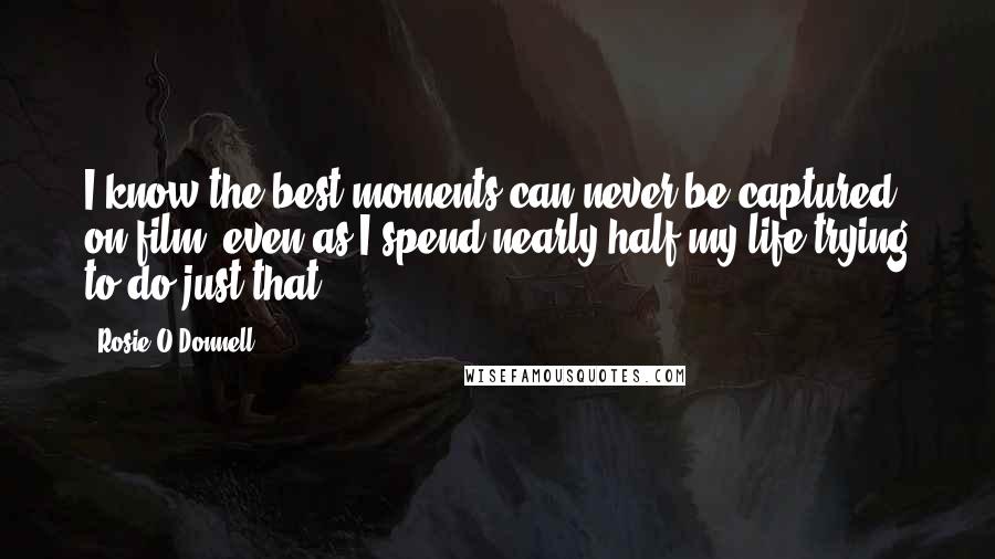 Rosie O'Donnell quotes: I know the best moments can never be captured on film, even as I spend nearly half my life trying to do just that. Rosie O'Donnell quotes: I know the best moments can never be captured on film, even as I spend nearly half my life trying to do just that.