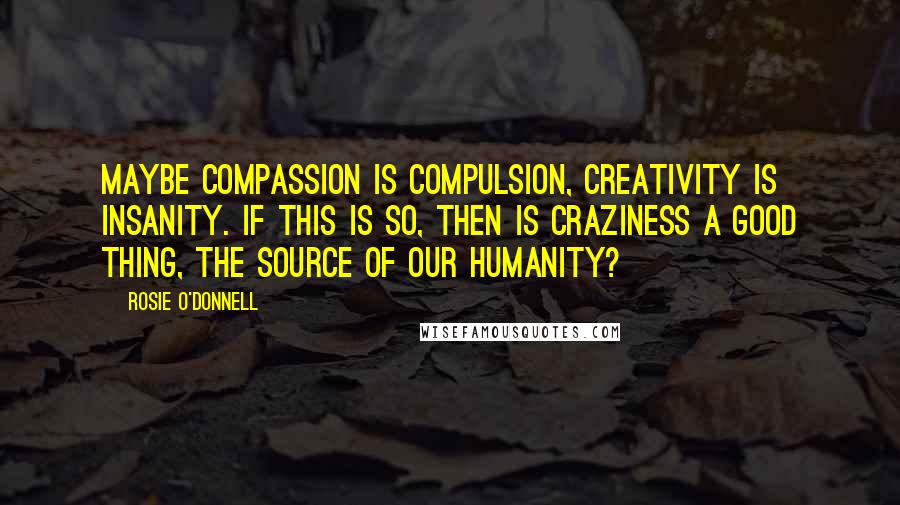 Rosie O'Donnell quotes: Maybe compassion is compulsion, creativity is insanity. If this is so, then is craziness a good thing, the source of our humanity?