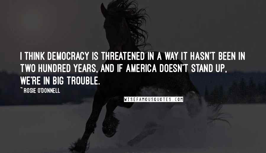 Rosie O'Donnell quotes: I think Democracy is threatened in a way it hasn't been in two hundred years, and if America doesn't stand up, we're in big trouble. Rosie O'Donnell quotes: I think Democracy is threatened in a way it hasn't been in two hundred years, and if America doesn't stand up, we're in big trouble.