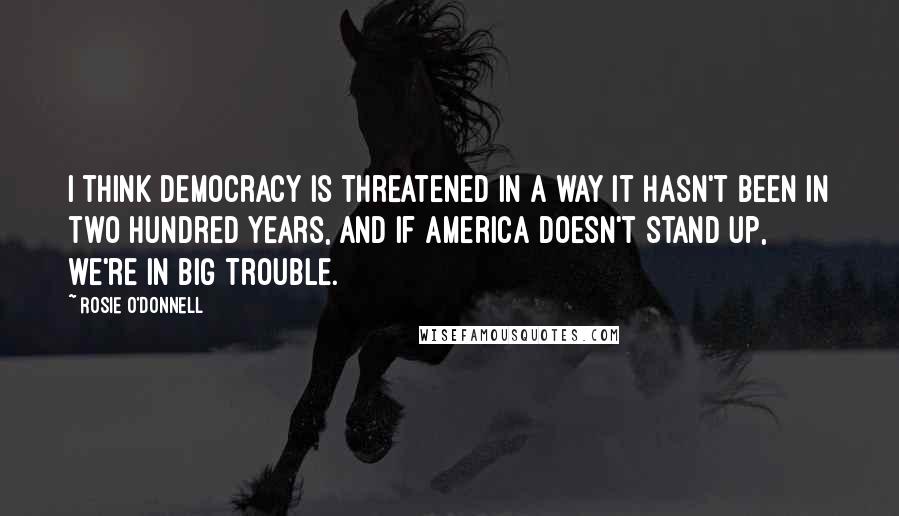 Rosie O'Donnell quotes: I think Democracy is threatened in a way it hasn't been in two hundred years, and if America doesn't stand up, we're in big trouble.