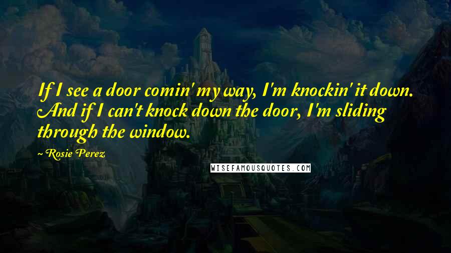 Rosie Perez quotes: If I see a door comin' my way, I'm knockin' it down. And if I can't knock down the door, I'm sliding through the window.