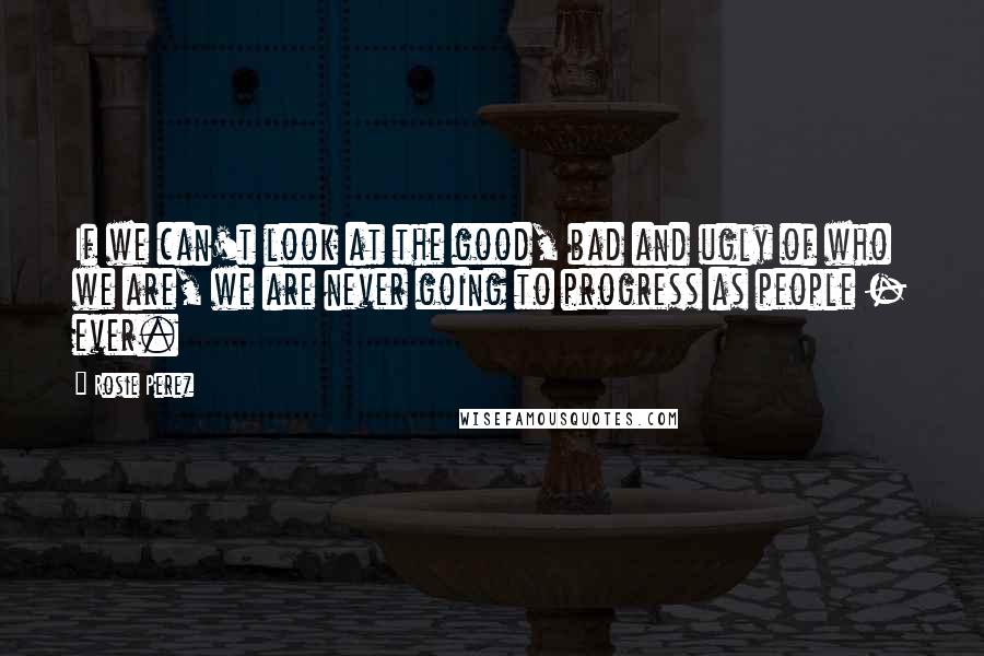 Rosie Perez quotes: If we can't look at the good, bad and ugly of who we are, we are never going to progress as people - ever.