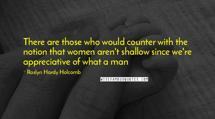 Roslyn Hardy Holcomb quotes: There are those who would counter with the notion that women aren't shallow since we're appreciative of what a man Roslyn Hardy Holcomb quotes: There are those who would counter with the notion that women aren't shallow since we're appreciative of what a man