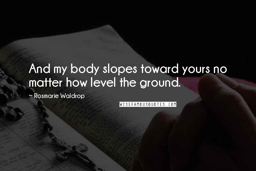 Rosmarie Waldrop quotes: And my body slopes toward yours no matter how level the ground.