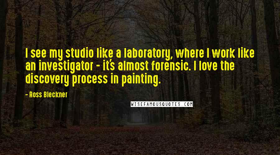 Ross Bleckner quotes: I see my studio like a laboratory, where I work like an investigator - it's almost forensic. I love the discovery process in painting.