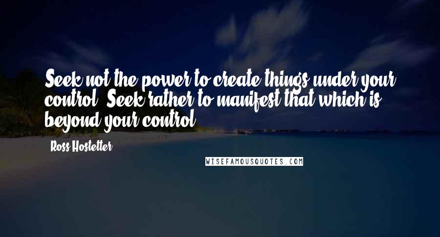 Ross Hostetter quotes: Seek not the power to create things under your control. Seek rather to manifest that which is beyond your control.