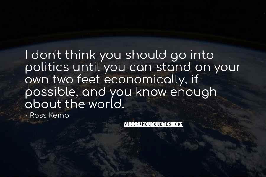 Ross Kemp quotes: I don't think you should go into politics until you can stand on your own two feet economically, if possible, and you know enough about the world. Ross Kemp quotes: I don't think you should go into politics until you can stand on your own two feet economically, if possible, and you know enough about the world.