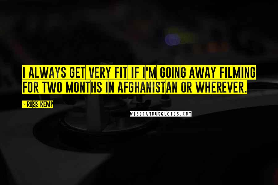 Ross Kemp quotes: I always get very fit if I'm going away filming for two months in Afghanistan or wherever.