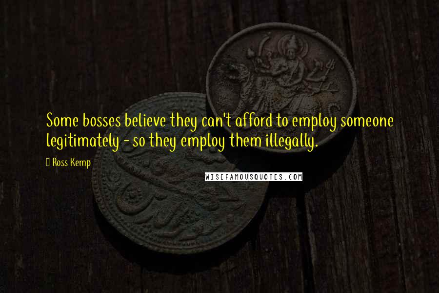 Ross Kemp quotes: Some bosses believe they can't afford to employ someone legitimately - so they employ them illegally. Ross Kemp quotes: Some bosses believe they can't afford to employ someone legitimately - so they employ them illegally.