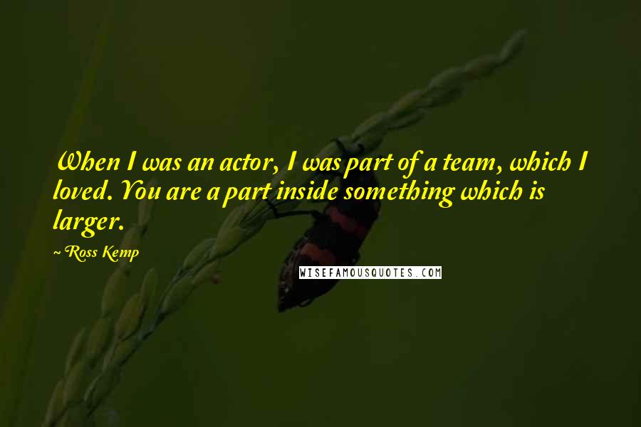Ross Kemp quotes: When I was an actor, I was part of a team, which I loved. You are a part inside something which is larger. Ross Kemp quotes: When I was an actor, I was part of a team, which I loved. You are a part inside something which is larger.