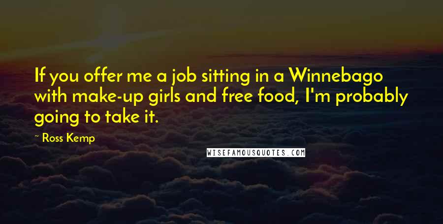 Ross Kemp quotes: If you offer me a job sitting in a Winnebago with make-up girls and free food, I'm probably going to take it. Ross Kemp quotes: If you offer me a job sitting in a Winnebago with make-up girls and free food, I'm probably going to take it.