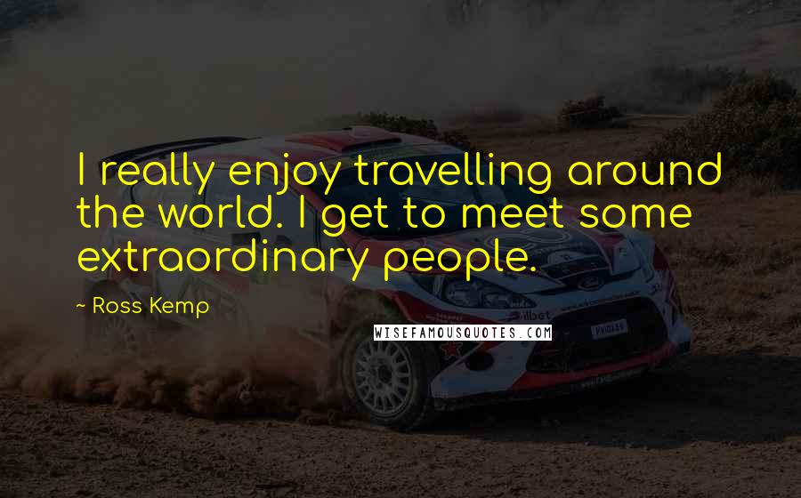 Ross Kemp quotes: I really enjoy travelling around the world. I get to meet some extraordinary people.