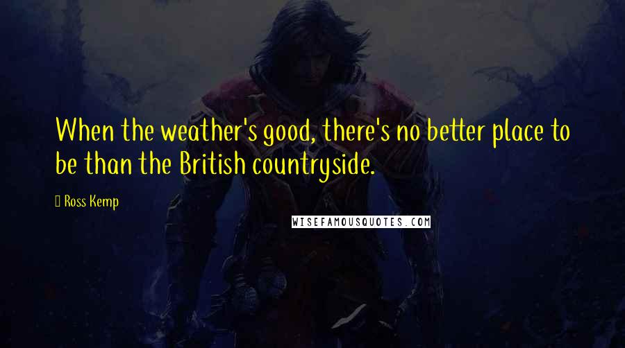 Ross Kemp quotes: When the weather's good, there's no better place to be than the British countryside.