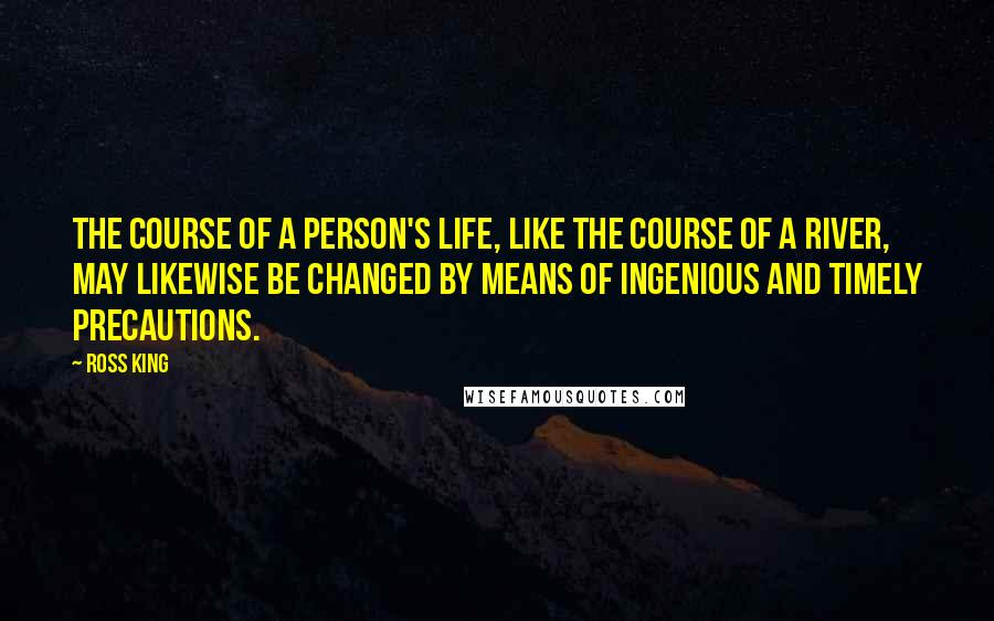 Ross King quotes: The course of a person's life, like the course of a river, may likewise be changed by means of ingenious and timely precautions.