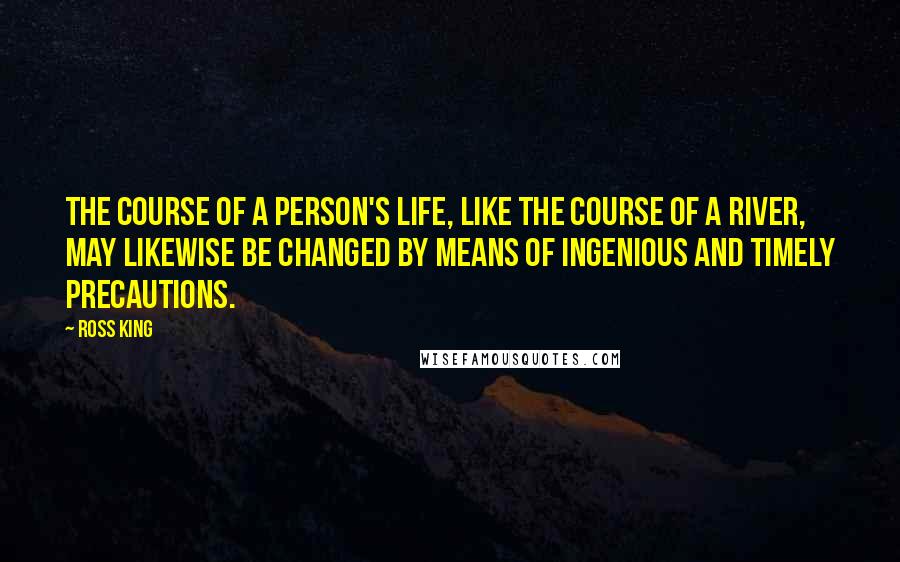Ross King quotes: The course of a person's life, like the course of a river, may likewise be changed by means of ingenious and timely precautions. Ross King quotes: The course of a person's life, like the course of a river, may likewise be changed by means of ingenious and timely precautions.