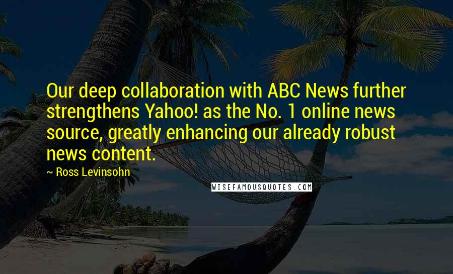 Ross Levinsohn quotes: Our deep collaboration with ABC News further strengthens Yahoo! as the No. 1 online news source, greatly enhancing our already robust news content. Ross Levinsohn quotes: Our deep collaboration with ABC News further strengthens Yahoo! as the No. 1 online news source, greatly enhancing our already robust news content.