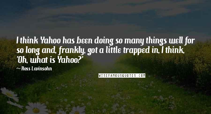 Ross Levinsohn quotes: I think Yahoo has been doing so many things well for so long and, frankly, got a little trapped in, I think, 'Oh, what is Yahoo?' Ross Levinsohn quotes: I think Yahoo has been doing so many things well for so long and, frankly, got a little trapped in, I think, 'Oh, what is Yahoo?'