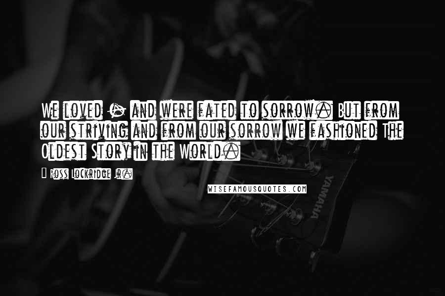 Ross Lockridge Jr. quotes: We loved - and were fated to sorrow. But from our striving and from our sorrow we fashioned The Oldest Story in the World. Ross Lockridge Jr. quotes: We loved - and were fated to sorrow. But from our striving and from our sorrow we fashioned The Oldest Story in the World.