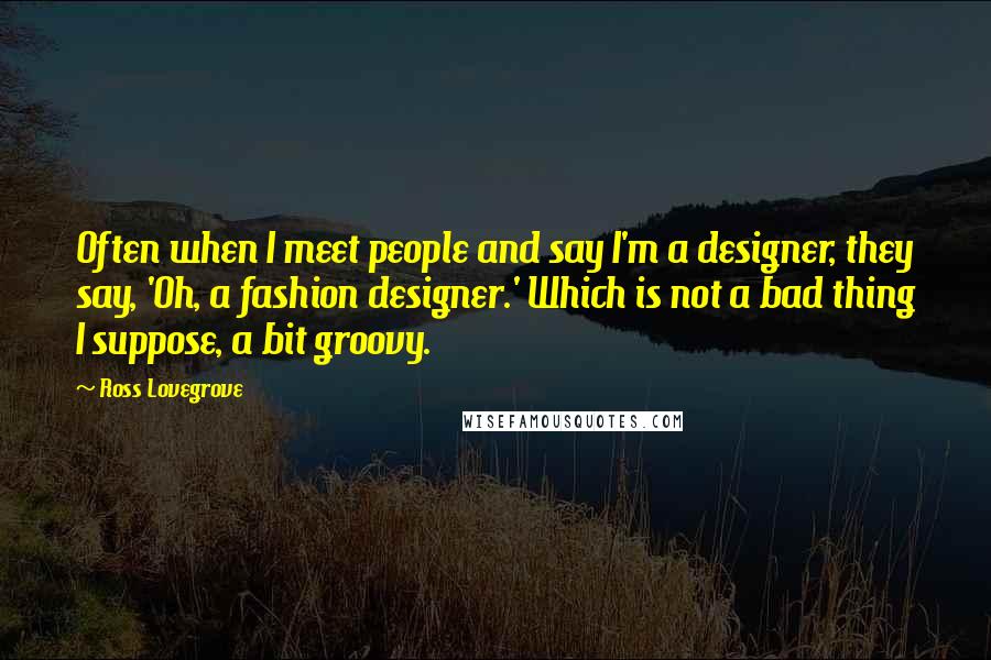 Ross Lovegrove quotes: Often when I meet people and say I'm a designer, they say, 'Oh, a fashion designer.' Which is not a bad thing I suppose, a bit groovy.