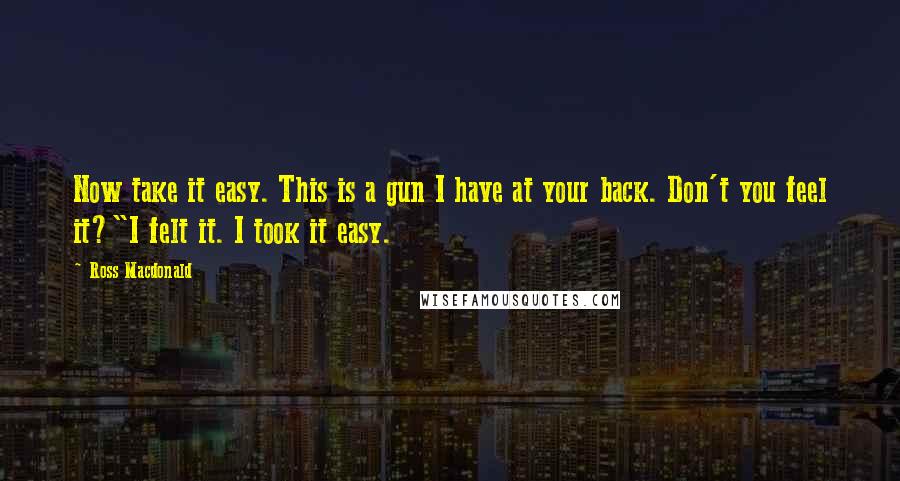 Ross Macdonald quotes: Now take it easy. This is a gun I have at your back. Don't you feel it?"I felt it. I took it easy.