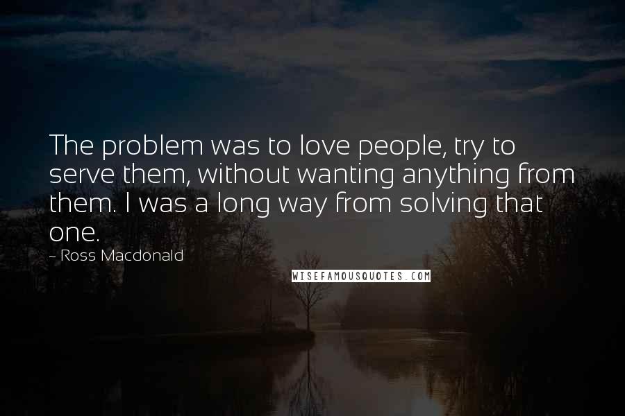 Ross Macdonald quotes: The problem was to love people, try to serve them, without wanting anything from them. I was a long way from solving that one.