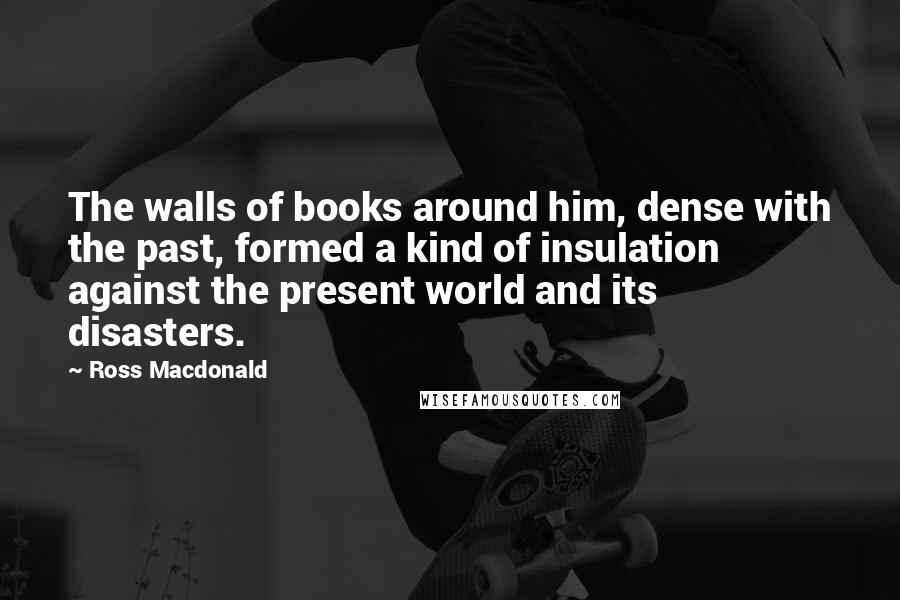Ross Macdonald quotes: The walls of books around him, dense with the past, formed a kind of insulation against the present world and its disasters.