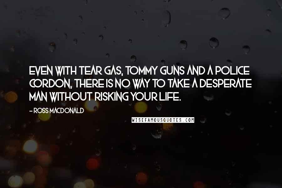 Ross Macdonald quotes: Even with tear gas, tommy guns and a police cordon, there is no way to take a desperate man without risking your life.