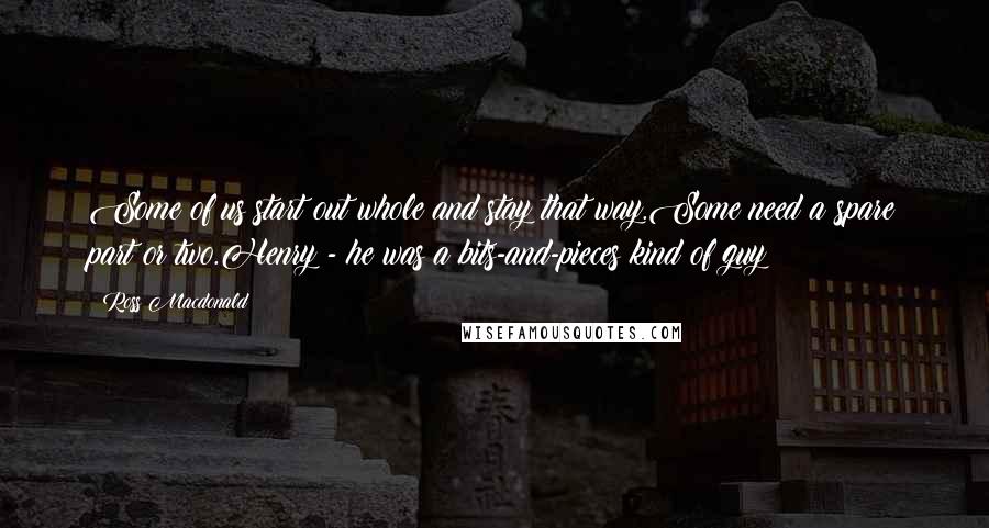 Ross Macdonald quotes: Some of us start out whole and stay that way.Some need a spare part or two.Henry - he was a bits-and-pieces kind of guy
