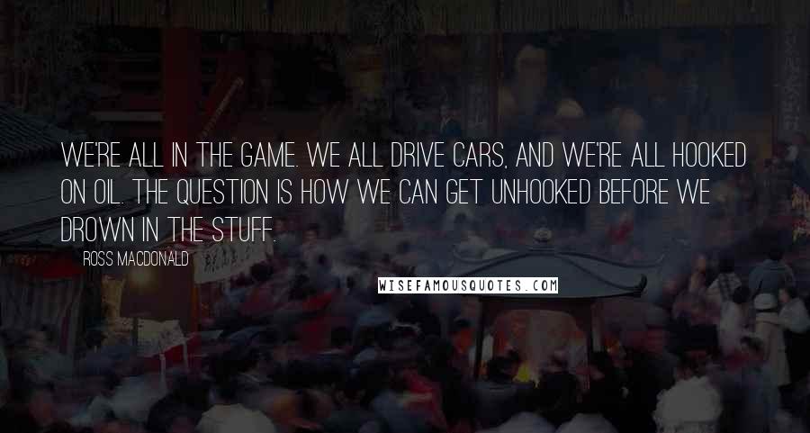 Ross Macdonald quotes: We're all in the game. We all drive cars, and we're all hooked on oil. The question is how we can get unhooked before we drown in the stuff.