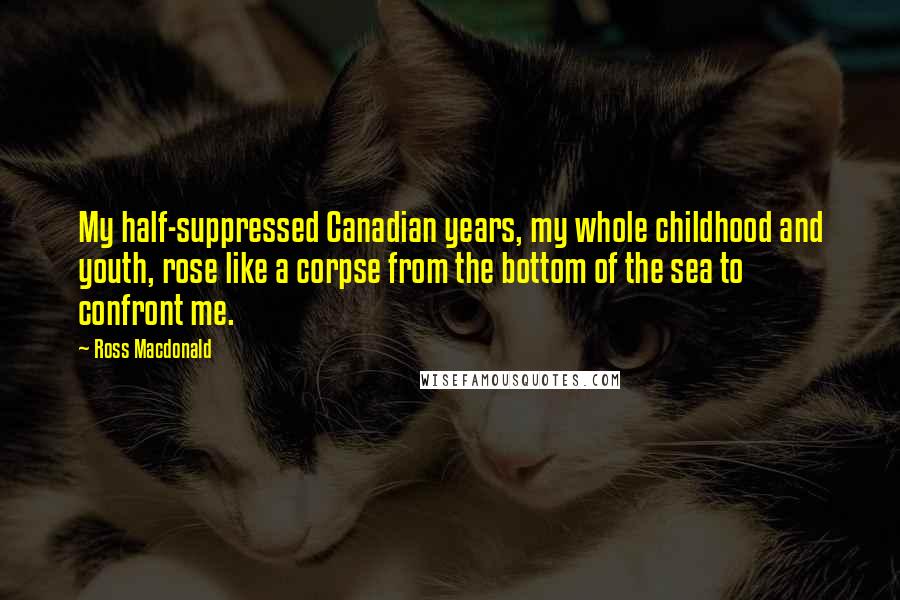 Ross Macdonald quotes: My half-suppressed Canadian years, my whole childhood and youth, rose like a corpse from the bottom of the sea to confront me.