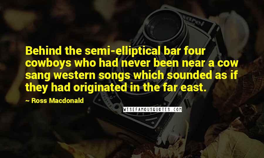 Ross Macdonald quotes: Behind the semi-elliptical bar four cowboys who had never been near a cow sang western songs which sounded as if they had originated in the far east.