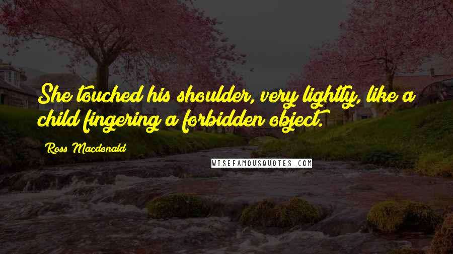 Ross Macdonald quotes: She touched his shoulder, very lightly, like a child fingering a forbidden object.