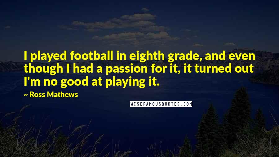 Ross Mathews quotes: I played football in eighth grade, and even though I had a passion for it, it turned out I'm no good at playing it.