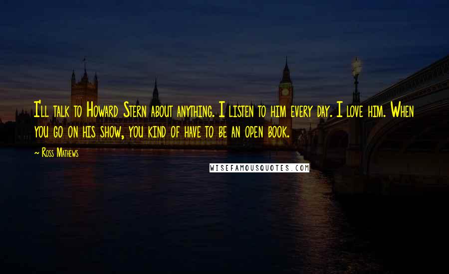 Ross Mathews quotes: I'll talk to Howard Stern about anything. I listen to him every day. I love him. When you go on his show, you kind of have to be an open