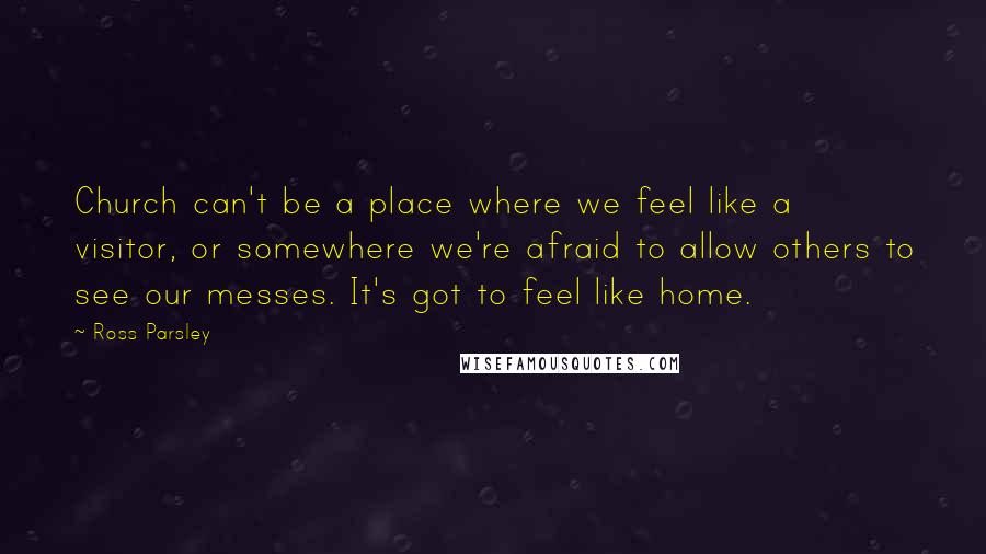 Ross Parsley quotes: Church can't be a place where we feel like a visitor, or somewhere we're afraid to allow others to see our messes. It's got to feel like home.
