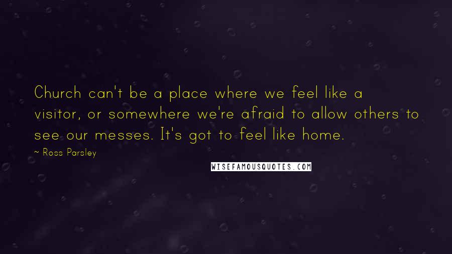 Ross Parsley quotes: Church can't be a place where we feel like a visitor, or somewhere we're afraid to allow others to see our messes. It's got to feel like home. Ross Parsley quotes: Church can't be a place where we feel like a visitor, or somewhere we're afraid to allow others to see our messes. It's got to feel like home.