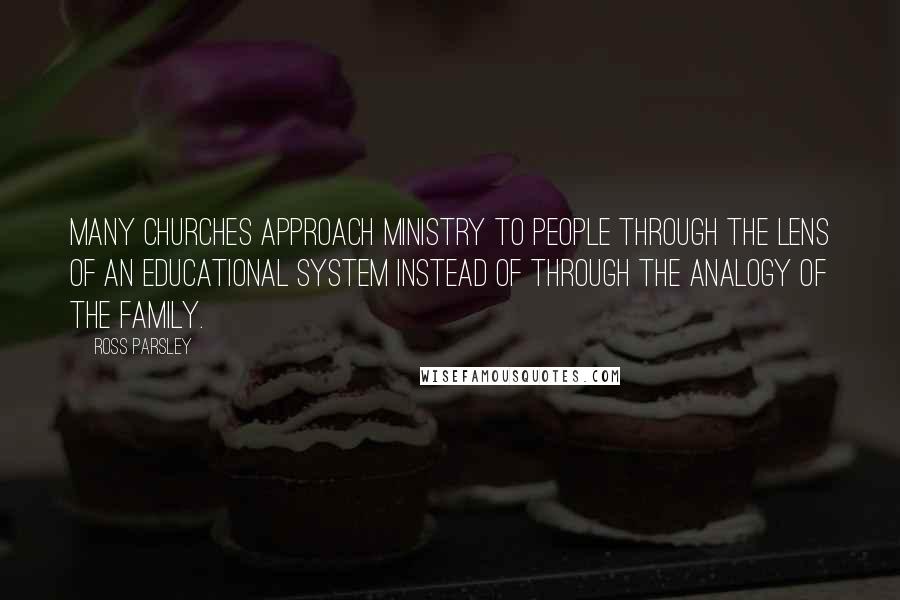 Ross Parsley quotes: Many churches approach ministry to people through the lens of an educational system instead of through the analogy of the family.