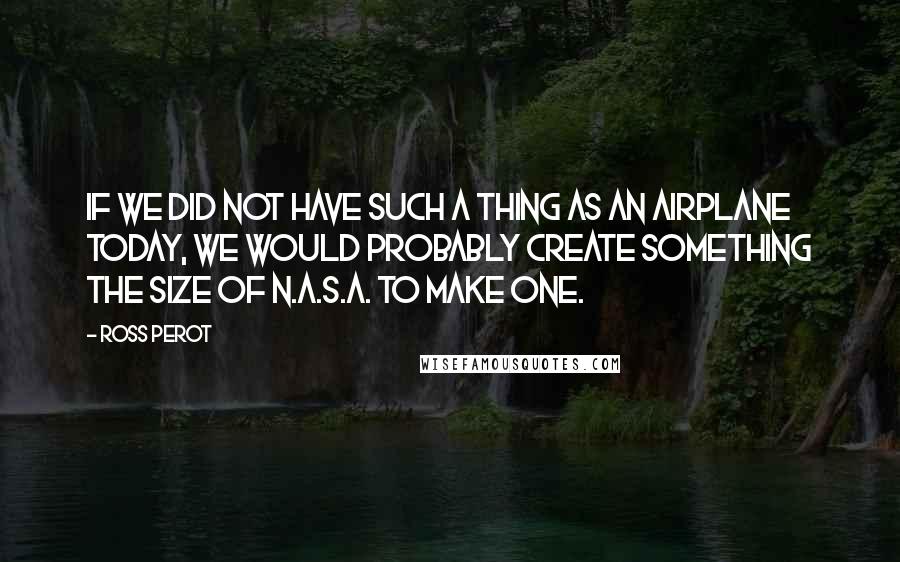 Ross Perot quotes: If we did not have such a thing as an airplane today, we would probably create something the size of N.A.S.A. to make one.