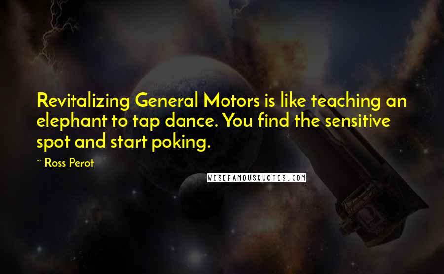 Ross Perot quotes: Revitalizing General Motors is like teaching an elephant to tap dance. You find the sensitive spot and start poking.