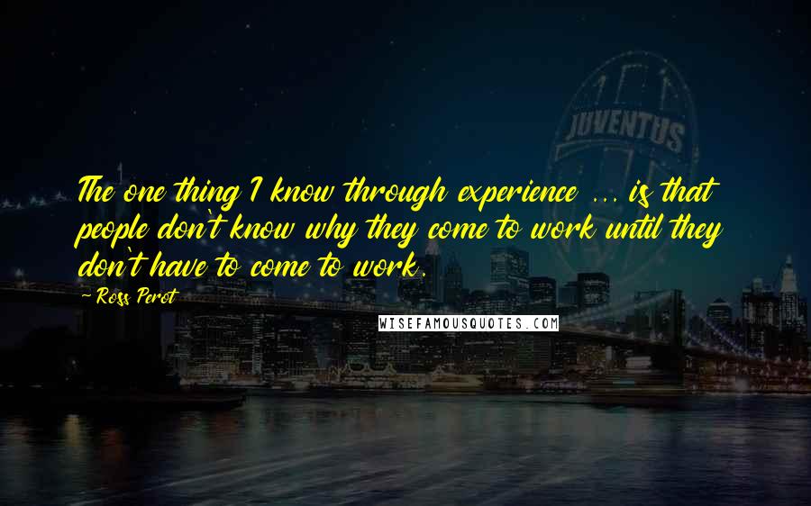 Ross Perot quotes: The one thing I know through experience ... is that people don't know why they come to work until they don't have to come to work.