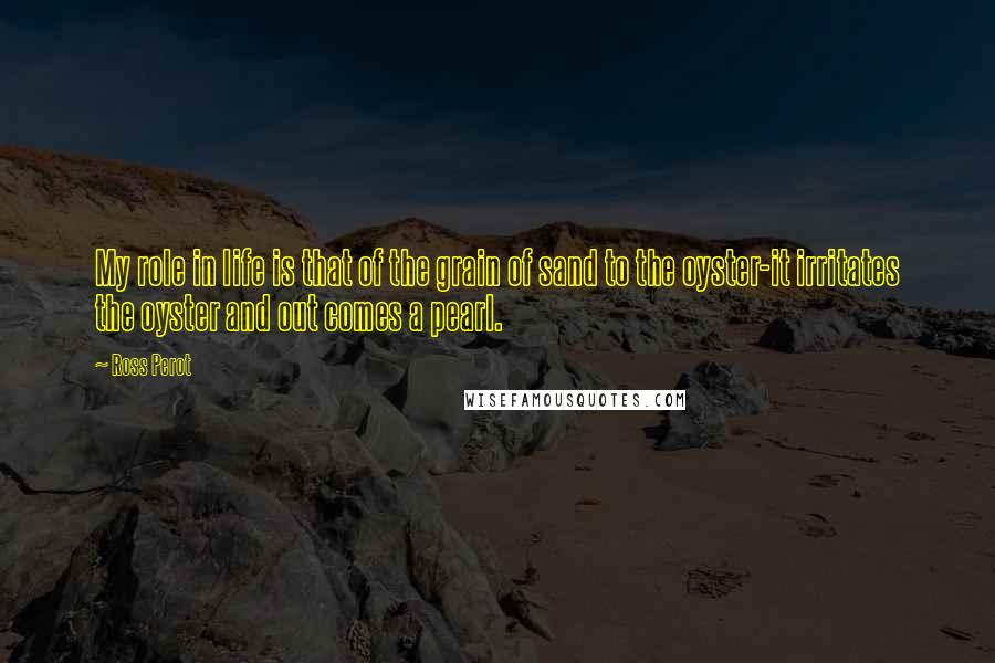 Ross Perot quotes: My role in life is that of the grain of sand to the oyster-it irritates the oyster and out comes a pearl.