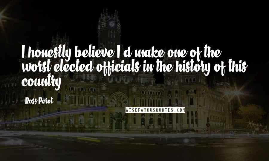 Ross Perot quotes: I honestly believe I'd make one of the worst elected officials in the history of this country.