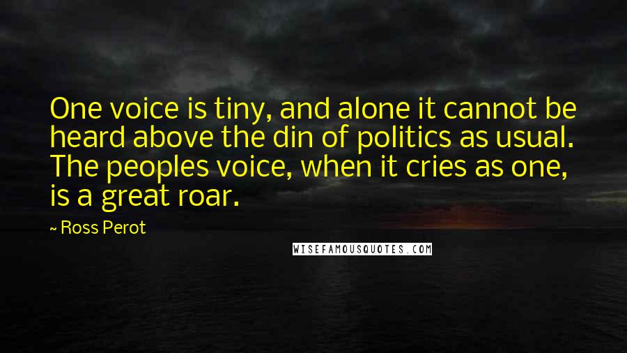 Ross Perot quotes: One voice is tiny, and alone it cannot be heard above the din of politics as usual. The peoples voice, when it cries as one, is a great roar.