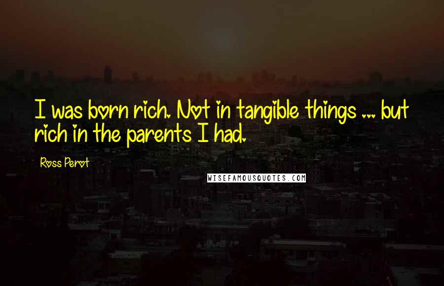 Ross Perot quotes: I was born rich. Not in tangible things ... but rich in the parents I had.