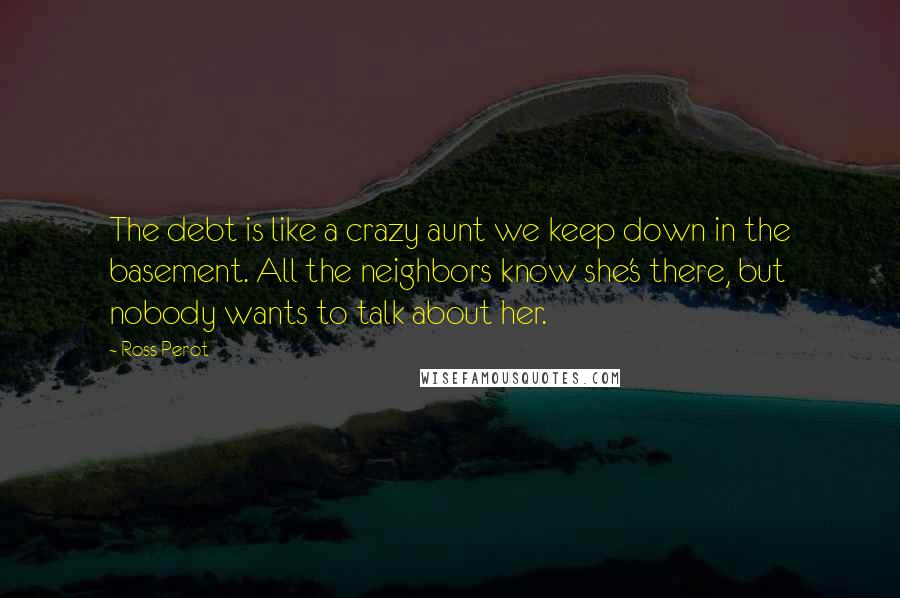 Ross Perot quotes: The debt is like a crazy aunt we keep down in the basement. All the neighbors know she's there, but nobody wants to talk about her.