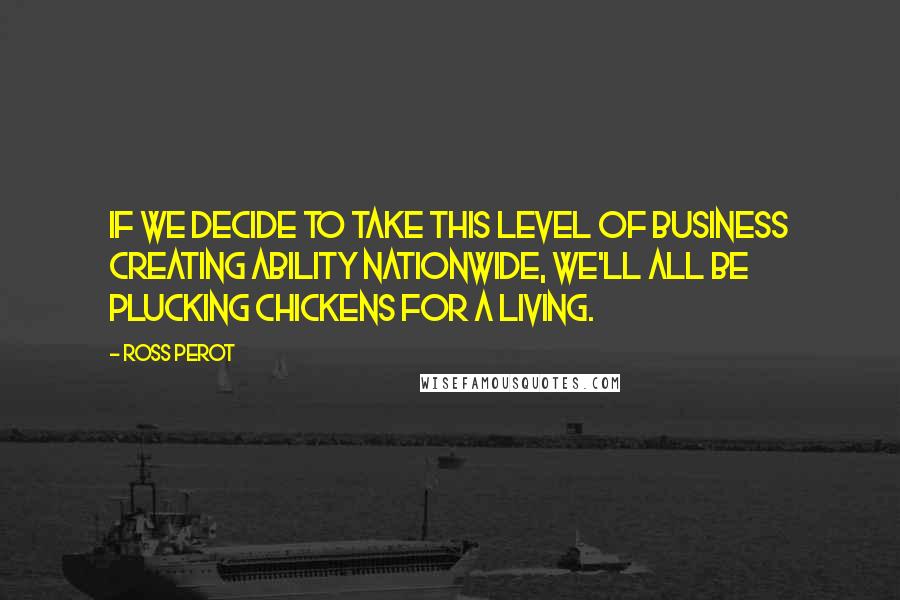 Ross Perot quotes: If we decide to take this level of business creating ability nationwide, we'll all be plucking chickens for a living.