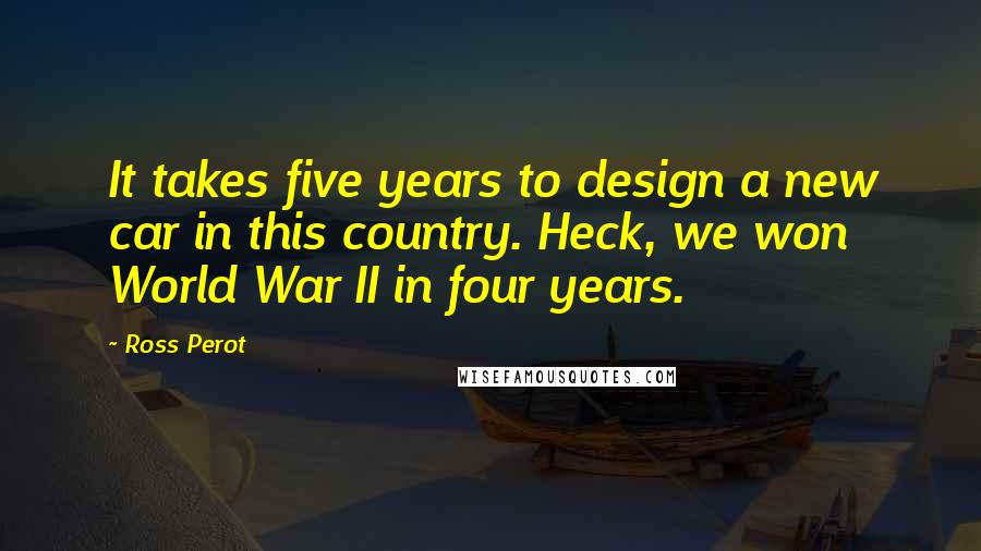 Ross Perot quotes: It takes five years to design a new car in this country. Heck, we won World War II in four years.