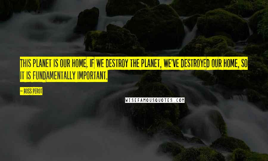 Ross Perot quotes: This planet is our home. If we destroy the planet, we've destroyed our home, so it is fundamentally important.