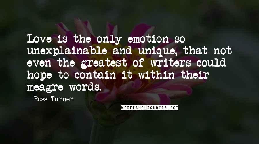 Ross Turner quotes: Love is the only emotion so unexplainable and unique, that not even the greatest of writers could hope to contain it within their meagre words. Ross Turner quotes: Love is the only emotion so unexplainable and unique, that not even the greatest of writers could hope to contain it within their meagre words.